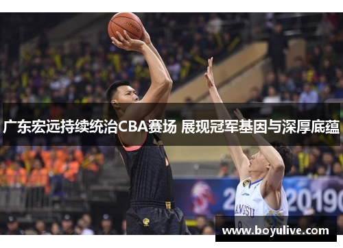 广东宏远持续统治CBA赛场 展现冠军基因与深厚底蕴