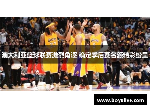 澳大利亚篮球联赛激烈角逐 确定季后赛名额精彩纷呈