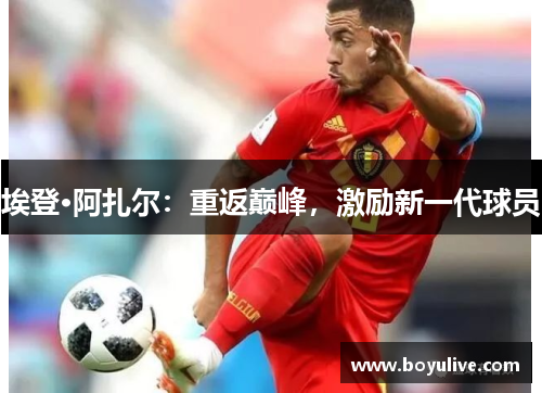 埃登·阿扎尔：重返巅峰，激励新一代球员