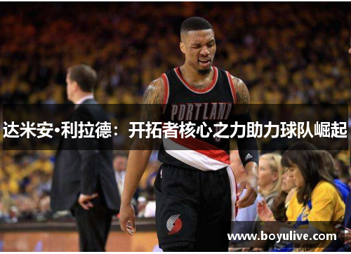 达米安·利拉德：开拓者核心之力助力球队崛起