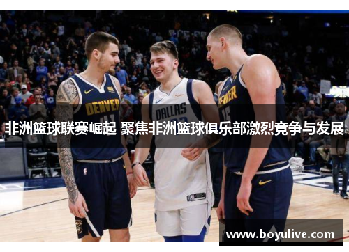 非洲篮球联赛崛起 聚焦非洲篮球俱乐部激烈竞争与发展