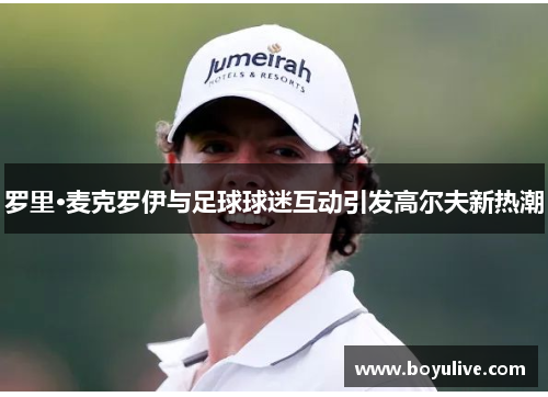 罗里·麦克罗伊与足球球迷互动引发高尔夫新热潮