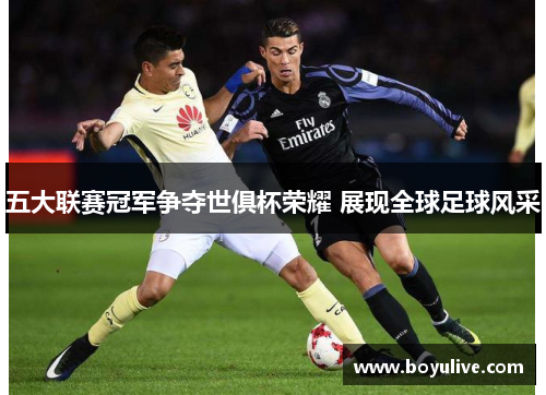 五大联赛冠军争夺世俱杯荣耀 展现全球足球风采