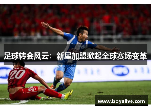 足球转会风云：新星加盟掀起全球赛场变革