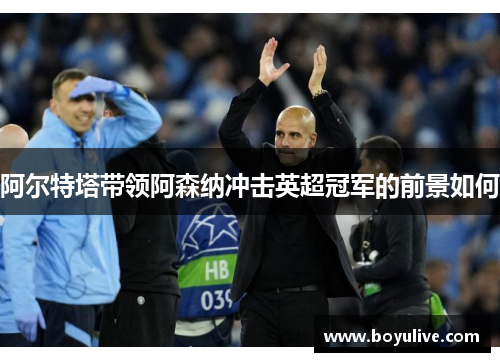 阿尔特塔带领阿森纳冲击英超冠军的前景如何