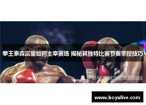 拳王泰森富里如何主宰赛场 揭秘其独特比赛节奏掌控技巧